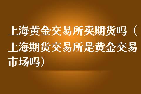 上海黄金交易所卖期货吗（上海期货交易所是黄金交易市场吗）_https://qh.lansai.wang_期货理财_第1张