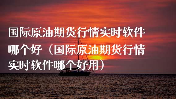 国际原油期货行情实时软件哪个好（国际原油期货行情实时软件哪个好用）_https://qh.lansai.wang_新股数据_第1张