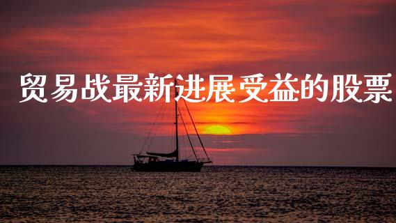 贸易战最新进展受益的股票_https://qh.lansai.wang_期货怎么玩_第1张