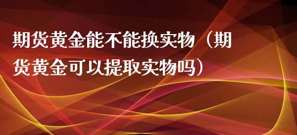 期货黄金能不能换实物（期货黄金可以提取实物吗）_https://qh.lansai.wang_期货喊单_第1张