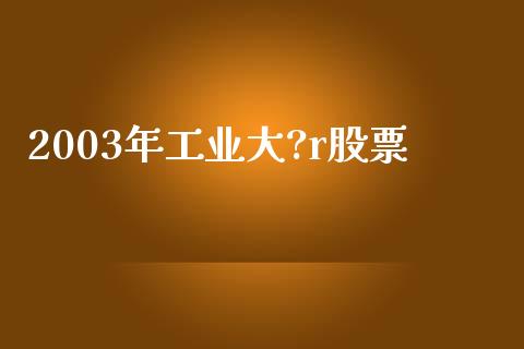 2003年工业大?r股票_https://qh.lansai.wang_期货理财_第1张