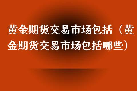 黄金期货交易市场包括（黄金期货交易市场包括哪些）_https://qh.lansai.wang_期货喊单_第1张