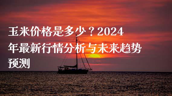玉米价格是多少？2024年最新行情分析与未来趋势预测_https://qh.lansai.wang_期货理财_第1张