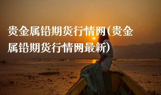 贵金属铅期货行情网(贵金属铅期货行情网最新)_https://qh.lansai.wang_期货喊单_第1张