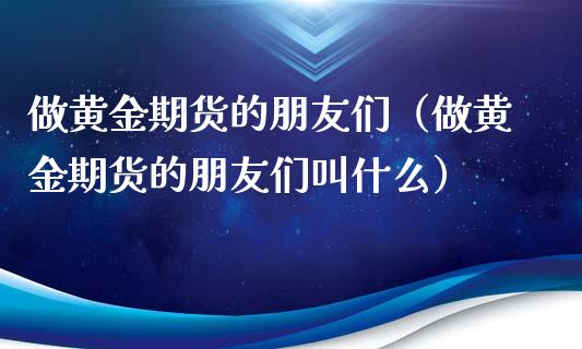 做黄金期货的朋友们（做黄金期货的朋友们叫什么）_https://qh.lansai.wang_期货怎么玩_第1张