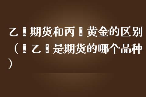 乙烯期货和丙烯黄金的区别（苯乙烯是期货的哪个品种）_https://qh.lansai.wang_期货怎么玩_第1张