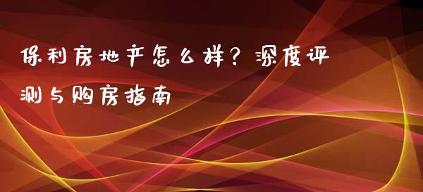 保利房地产怎么样？深度评测与购房指南_https://qh.lansai.wang_期货怎么玩_第1张