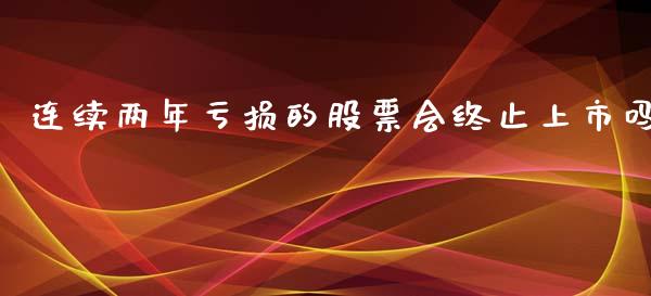 连续两年亏损的股票会终止上市吗_https://qh.lansai.wang_期货理财_第1张