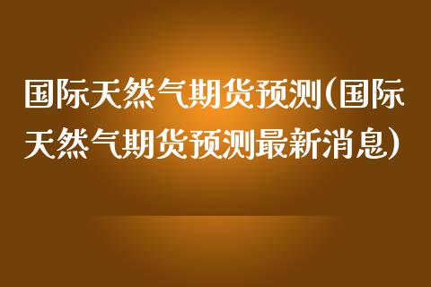 国际天然气期货预测(国际天然气期货预测最新消息)_https://qh.lansai.wang_期货喊单_第1张
