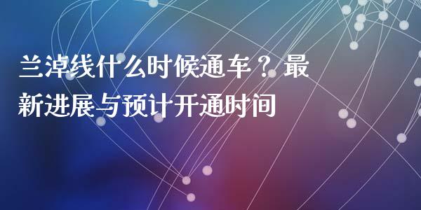 兰淖线什么时候通车？ 最新进展与预计开通时间_https://qh.lansai.wang_股票新闻_第1张