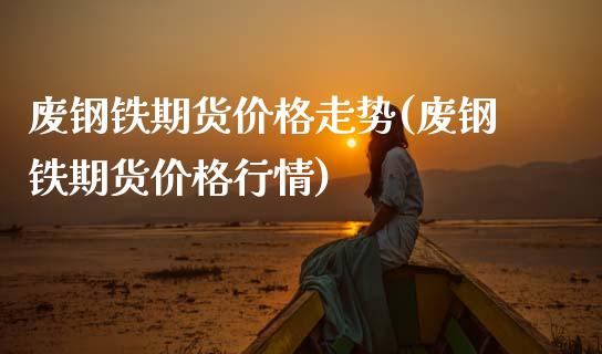 废钢铁期货价格走势(废钢铁期货价格行情)_https://qh.lansai.wang_期货理财_第1张
