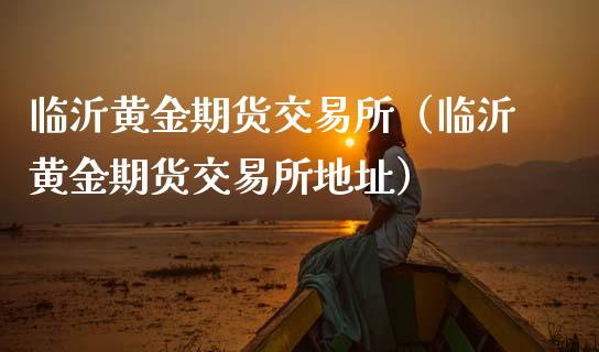 临沂黄金期货交易所（临沂黄金期货交易所地址）_https://qh.lansai.wang_股票技术分析_第1张