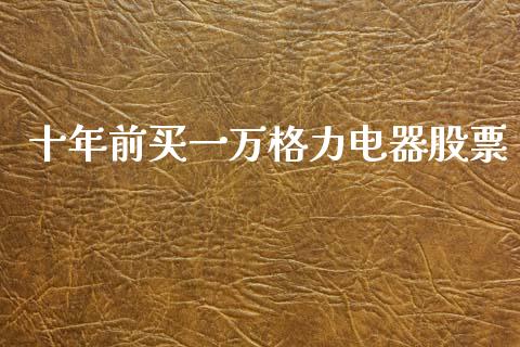 十年前买一万格力电器股票_https://qh.lansai.wang_期货喊单_第1张