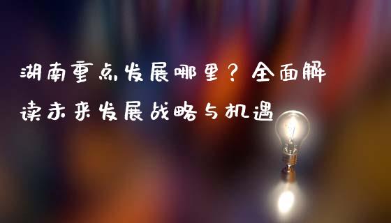 湖南重点发展哪里？全面解读未来发展战略与机遇_https://qh.lansai.wang_期货理财_第1张