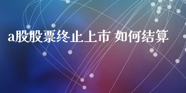 a股股票终止上市 如何结算_https://qh.lansai.wang_期货理财_第1张