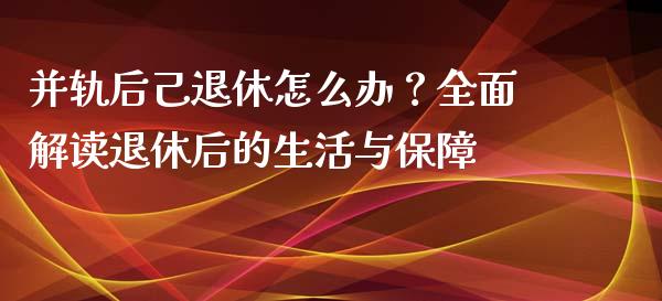 并轨后己退休怎么办？全面解读退休后的生活与保障_https://qh.lansai.wang_股票新闻_第1张